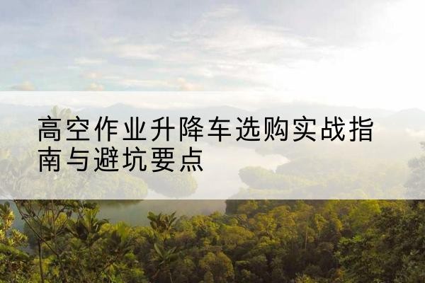 贵阳升降车怎么选-高空作业升降车选购实战指南与避坑要点