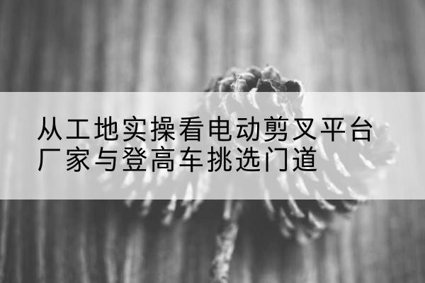 贵阳电动剪叉升降平台厂家-从工地实操看电动剪叉平台厂家与登高车挑选门道