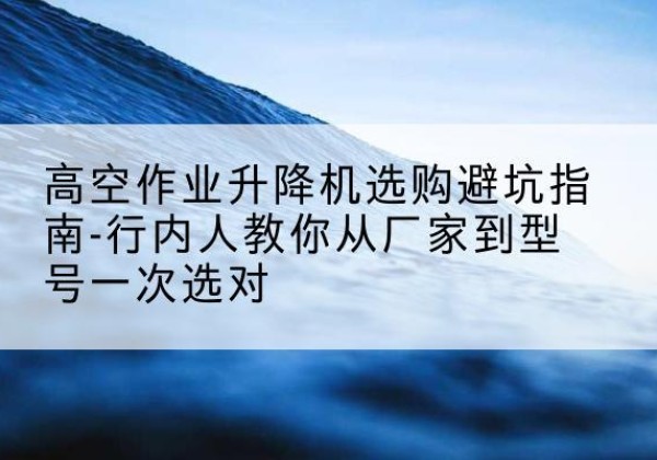 贵阳升降平台厂家-高空作业升降机选购避坑指南-行内人教你从厂家到型号一次选对