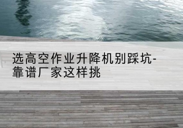 贵阳剪叉式升降机厂家-选高空作业升降机别踩坑-靠谱厂家这样挑