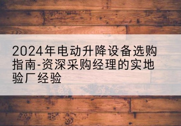 贵阳电动剪叉升降平台厂家-2024年电动升降设备选购指南-资深采购经理的实地验厂经验