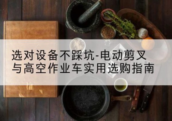 贵阳电动剪叉升降平台怎么选-选对设备不踩坑-电动剪叉与高空作业车实用选购指南