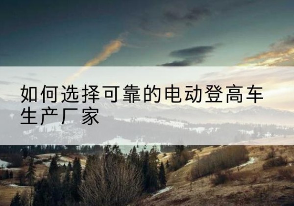 贵阳电动登高车厂家-如何选择可靠的电动登高车生产厂家