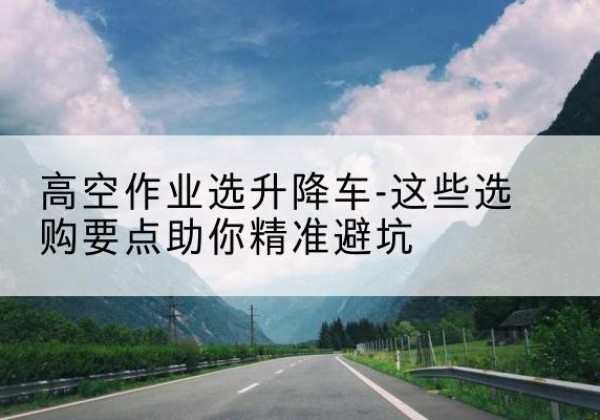 贵阳升降车厂家-高空作业选升降车-这些选购要点助你*避坑