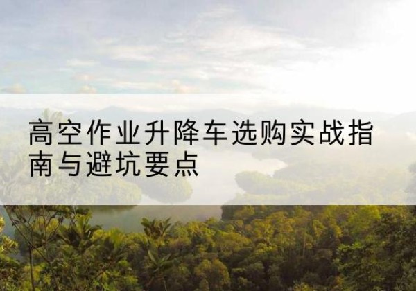 贵阳升降车怎么选-高空作业升降车选购实战指南与避坑要点