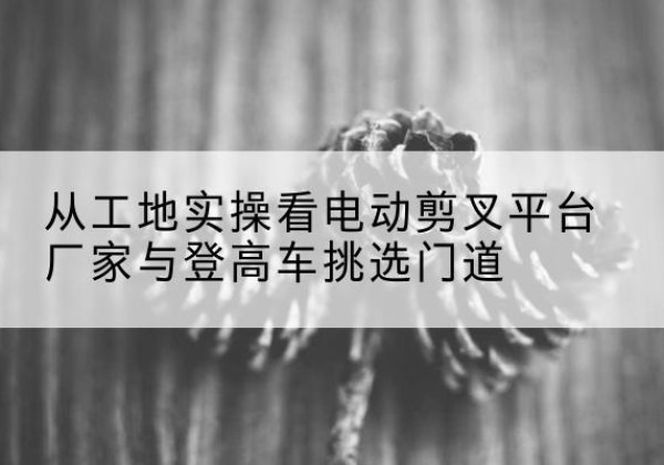 贵阳电动剪叉升降平台厂家-从工地实操看电动剪叉平台厂家与登高车挑选门道