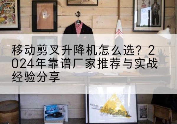 贵阳升降平台厂家推荐-移动剪叉升降机怎么选？2024年靠谱厂家推荐与实战经验分享